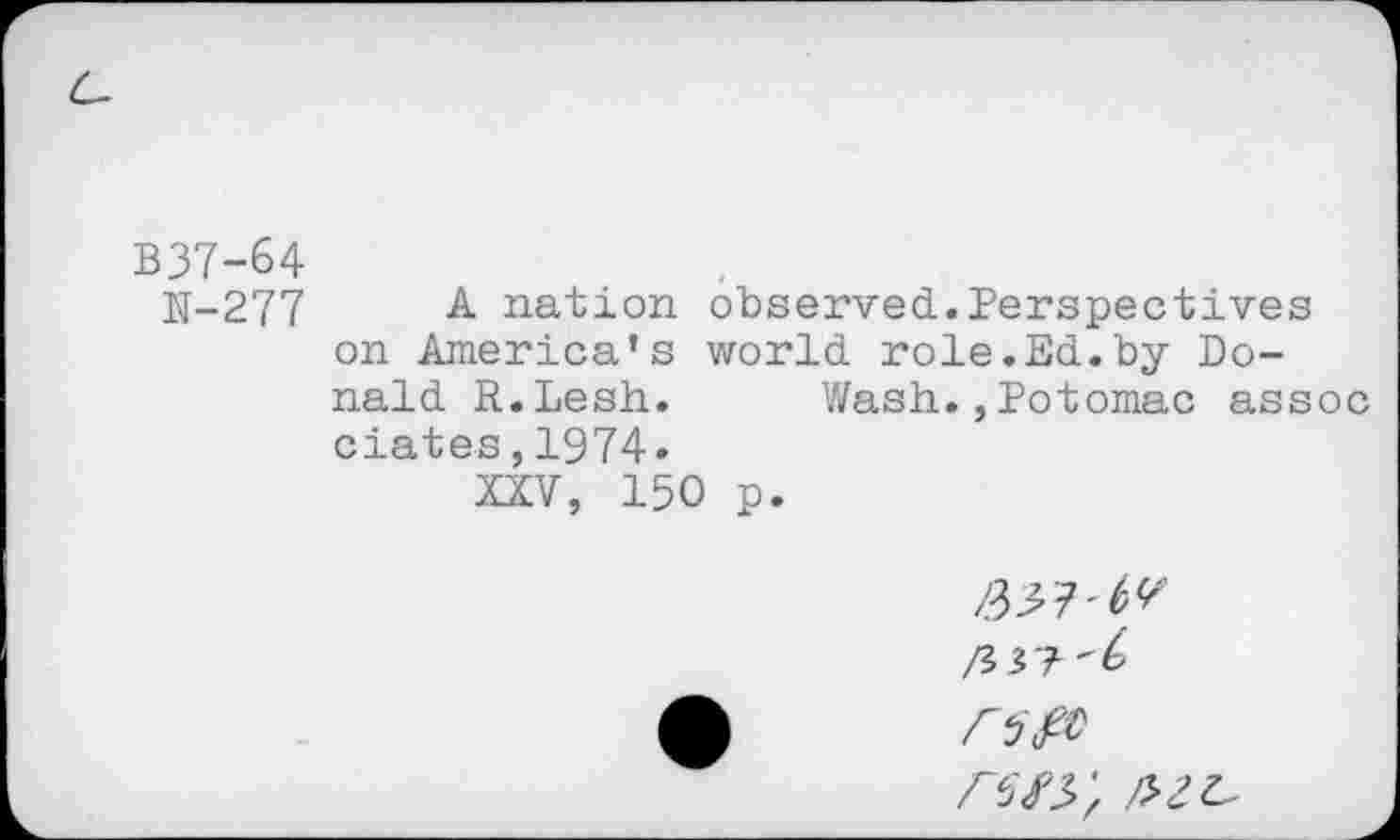 ﻿B37-&4
N-277	-4 nation observed.Perspectives
on America’s world role.Ed.by Donald R.Lesh. Wash.,Potomac assoc dates, 1974»
XXV, 150 p.
/3^7'^'
/3 3?-^
<5^
/w;